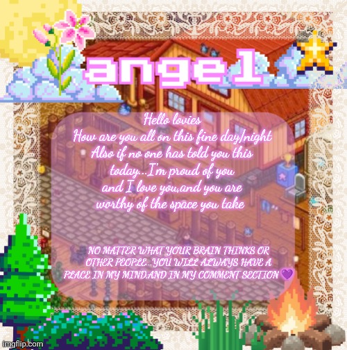 Just to check in | Hello lovies
How are you all on this fine day/night

Also if no one has told you this today...I'm proud of you and I love you,and you are worthy of the space you take; No matter what your brain thinks or other people...You will always have a place in my mind,and in my comment section 💜 | image tagged in angel announcement temp made by shira | made w/ Imgflip meme maker
