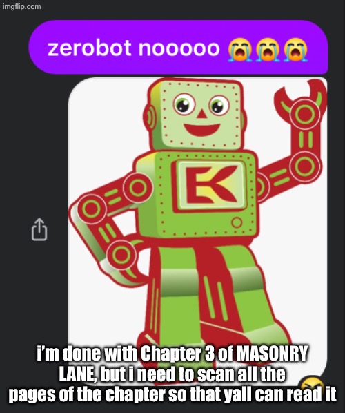 zerobot nooooo | i’m done with Chapter 3 of MASONRY LANE, but i need to scan all the pages of the chapter so that yall can read it | image tagged in zerobot nooooo | made w/ Imgflip meme maker