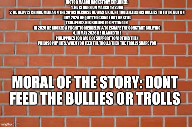 brick wall | Victor march backstory explained:

1. He is born on march 19 2009
2, he belives cringe media on the 2010s because he was a kid, he trollfeeds his bullies to fit in. But on july 2024 he quitted cringe but he still trollfeeds his bullies for fitting in.
In 2025 he booked a flight to mendelevia to escape the constant bullying
4. In may 2026 he blamed the philippines for lack of support to victims then philosophy hits. When you feed the trolls then the trolls shape you; Moral of the story: dont feed the bullies or trolls | image tagged in brick wall | made w/ Imgflip meme maker