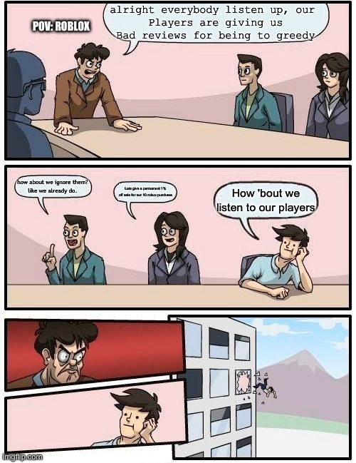 Frfr | alright everybody listen up, our 
Players are giving us
Bad reviews for being to greedy; POV: Roblox; how about we ignore them?
like we already do. Lets give a permanent 1% off sale for our 10 robux purchase; How 'bout we listen to our players | image tagged in memes,average roblox meme,greed,sob | made w/ Imgflip meme maker