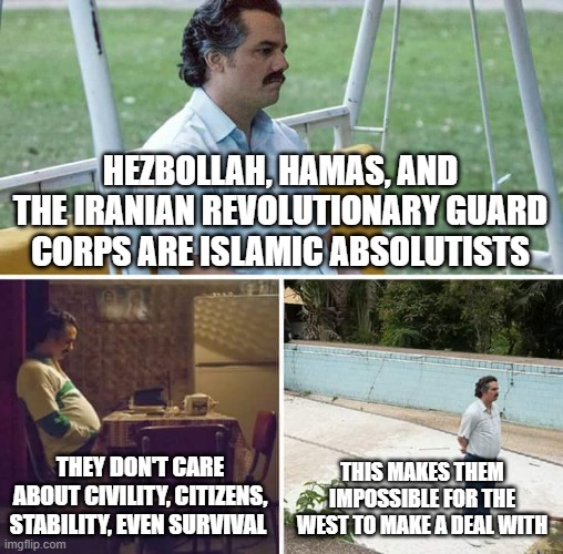 Sad Pablo Escobar Meme | Hezbollah, Hamas, and the Iranian Revolutionary Guard Corps are islamic absolutists; they don't care about civility, citizens, stability, even survival; this makes them impossible for the west to make a deal with | image tagged in memes,sad pablo escobar | made w/ Imgflip meme maker