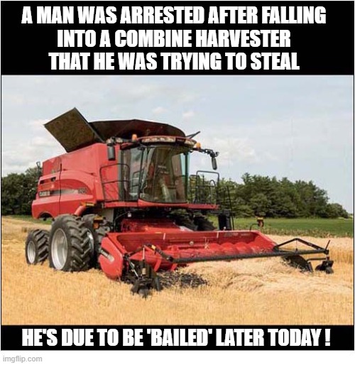 Rural Crime ! | A man was arrested after falling
into a combine harvester
that he was trying to steal; he's due to be 'bailed' later today ! | image tagged in rural crime,combine harvester,bail,bale,play on words | made w/ Imgflip meme maker