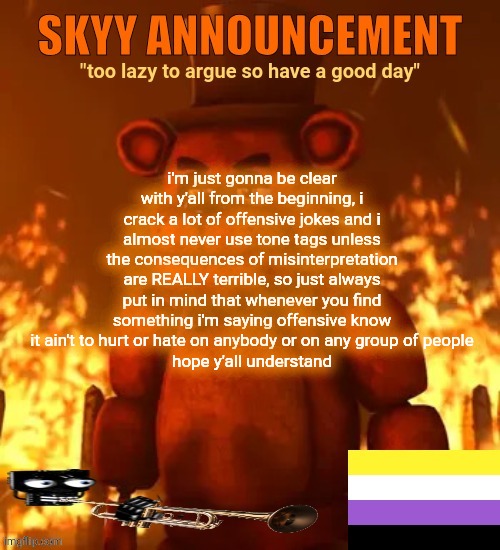 skyy announcement template | i'm just gonna be clear with y'all from the beginning, i crack a lot of offensive jokes and i almost never use tone tags unless the consequences of misinterpretation are REALLY terrible, so just always put in mind that whenever you find something i'm saying offensive know it ain't to hurt or hate on anybody or on any group of people
hope y'all understand | made w/ Imgflip meme maker