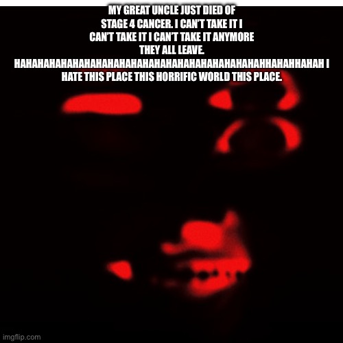 Findpeace_untohopescream.les | My great uncle just died of stage 4 cancer. I can’t take it I can’t take it I can’t take it anymore THEY ALL LEAVE. HAHAHAHAHAHAHAHAHAHAHAHAHAHAHAHAHAHAHAHAHAHHAHAHHAHAH I HATE THIS PLACE THIS HORRIFIC WORLD THIS PLACE. | made w/ Imgflip meme maker