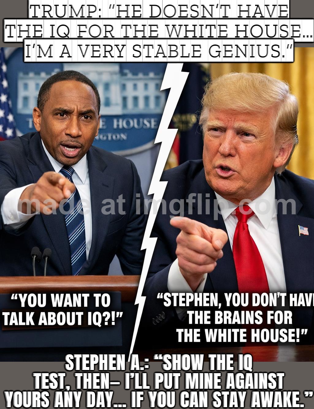 STEPHEN A.: "OH YEAH? LET’S DEBATE—ONE ON ONE. AND YOUR MOTORCADE RUINED GAME NIGHT." | TRUMP: “HE DOESN’T HAVE THE IQ FOR THE WHITE HOUSE… I’M A VERY STABLE GENIUS.”; STEPHEN A.: “SHOW THE IQ TEST, THEN— I’LL PUT MINE AGAINST YOURS ANY DAY… IF YOU CAN STAY AWAKE.” | image tagged in stephen a smith and donald trump,remix,donald trump the clown,basketball,trump is a moron,iq | made w/ Imgflip meme maker
