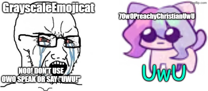 GrayscaleEmojicat vs 7OwOPreachyChristianUwU | GrayscaleEmojicat; 7OwOPreachyChristianUwU; UwU; Noo! Don't use owo speak or say "uwu!" | image tagged in soyboy vs cat sashley,memes,uwu | made w/ Imgflip meme maker