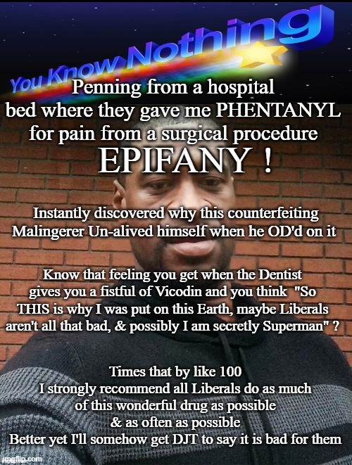 Guilt free high for recovering addicts | Penning from a hospital bed where they gave me PHENTANYL for pain from a surgical procedure; EPIFANY ! Instantly discovered why this counterfeiting Malingerer Un-alived himself when he OD'd on it; Know that feeling you get when the Dentist gives you a fistful of Vicodin and you think  "So THIS is why I was put on this Earth, maybe Liberals aren't all that bad, & possibly I am secretly Superman" ? Times that by like 100
I strongly recommend all Liberals do as much of this wonderful drug as possible & as often as possible
Better yet I'll somehow get DJT to say it is bad for them | image tagged in fentanyl floyd meme | made w/ Imgflip meme maker