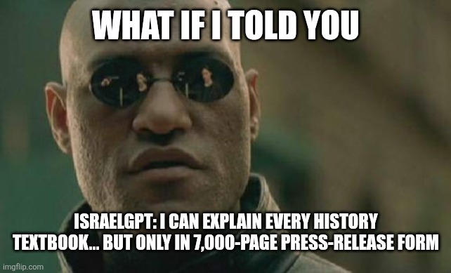 israelgpt | WHAT IF I TOLD YOU; ISRAELGPT: I CAN EXPLAIN EVERY HISTORY TEXTBOOK... BUT ONLY IN 7,000-PAGE PRESS-RELEASE FORM | image tagged in memes,matrix morpheus | made w/ Imgflip meme maker