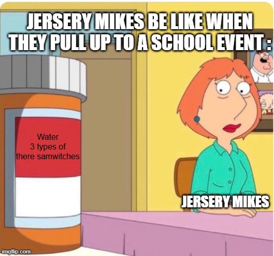 its time | jersery mikes be like when they pull up to a school event :; Water
3 types of there samwitches; Jersery mikes | image tagged in family guy louis pills,facts | made w/ Imgflip meme maker