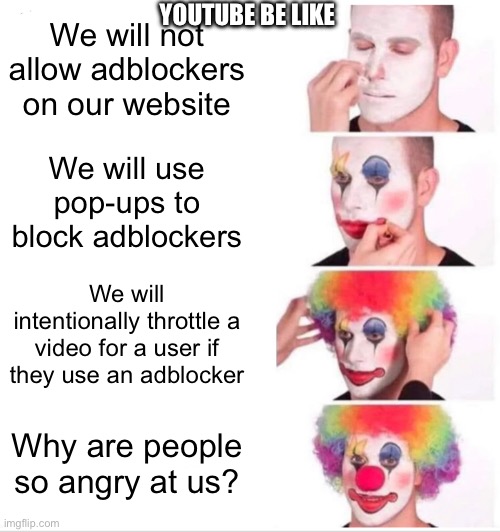 I hate how YouTube declared war on AdBlock. | YouTube be like; We will not allow adblockers on our website; We will use pop-ups to block adblockers; We will intentionally throttle a video for a user if they use an adblocker; Why are people so angry at us? | image tagged in memes,clown applying makeup,youtube,youtube ads,angry | made w/ Imgflip meme maker