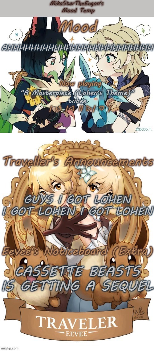 AHHHHHHHHHHHHHHHHHHHHHHHHH im ok trust me | AHHHHHHHHHHHHHHHHHHHHHHHHH; "A Masterpiece (Lohen's Theme)"
tnbee; GUYS I GOT LOHEN I GOT LOHEN I GOT LOHEN; CASSETTE BEASTS IS GETTING A SEQUEL | image tagged in mikastartheeegon's genshin eevee mood temp | made w/ Imgflip meme maker