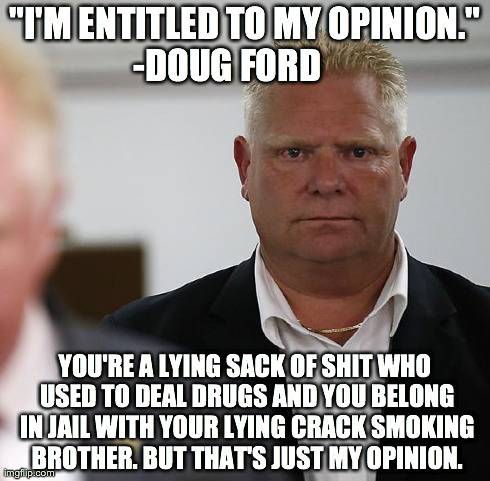 "I'M ENTITLED TO MY OPINION." -DOUG FORD       YOU'RE A LYING SACK OF SHIT WHO USED TO DEAL DRUGS AND YOU BELONG IN JAIL WITH YOUR LYING CRA | image tagged in doug ford,toronto | made w/ Imgflip meme maker