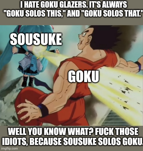 Sousuke Solos. | I hate Goku glazers. It's always "Goku solos this," and "Goku solos that."; Sousuke; Goku; Well you know what? Fuck those idiots, because Sousuke Solos Goku. | image tagged in miku beams yamcha,sousuke solos,goku | made w/ Imgflip meme maker