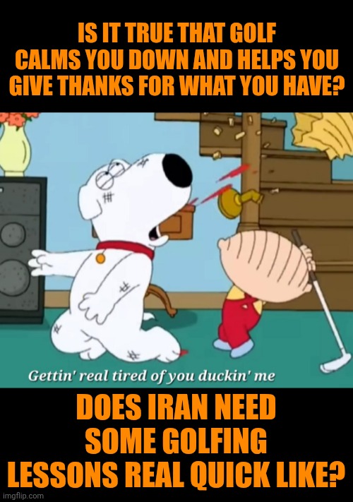 Funny | Is it true that golf calms you down and helps you give thanks for what you have? Does Iran need some golfing lessons real quick like? | image tagged in funny,iran,usa,israel,golfing,stewie where's my money | made w/ Imgflip meme maker