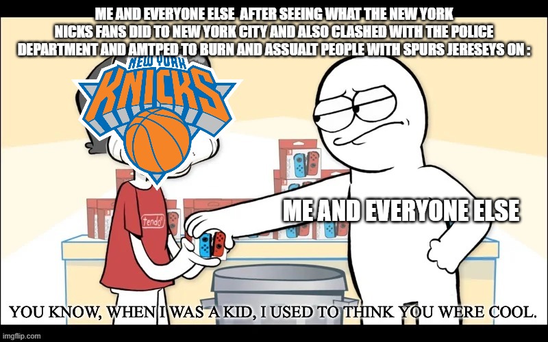 Who Agrees With Me | ME AND EVERYONE ELSE  AFTER SEEING WHAT THE NEW YORK NICKS FANS DID TO NEW YORK CITY AND ALSO CLASHED WITH THE POLICE DEPARTMENT AND AMTPED TO BURN AND ASSUALT PEOPLE WITH SPURS JERESEYS ON :; ME AND EVERYONE ELSE | image tagged in when i was a kid i used to think you were cool,knicks sucks,new york knicks,the truth | made w/ Imgflip meme maker