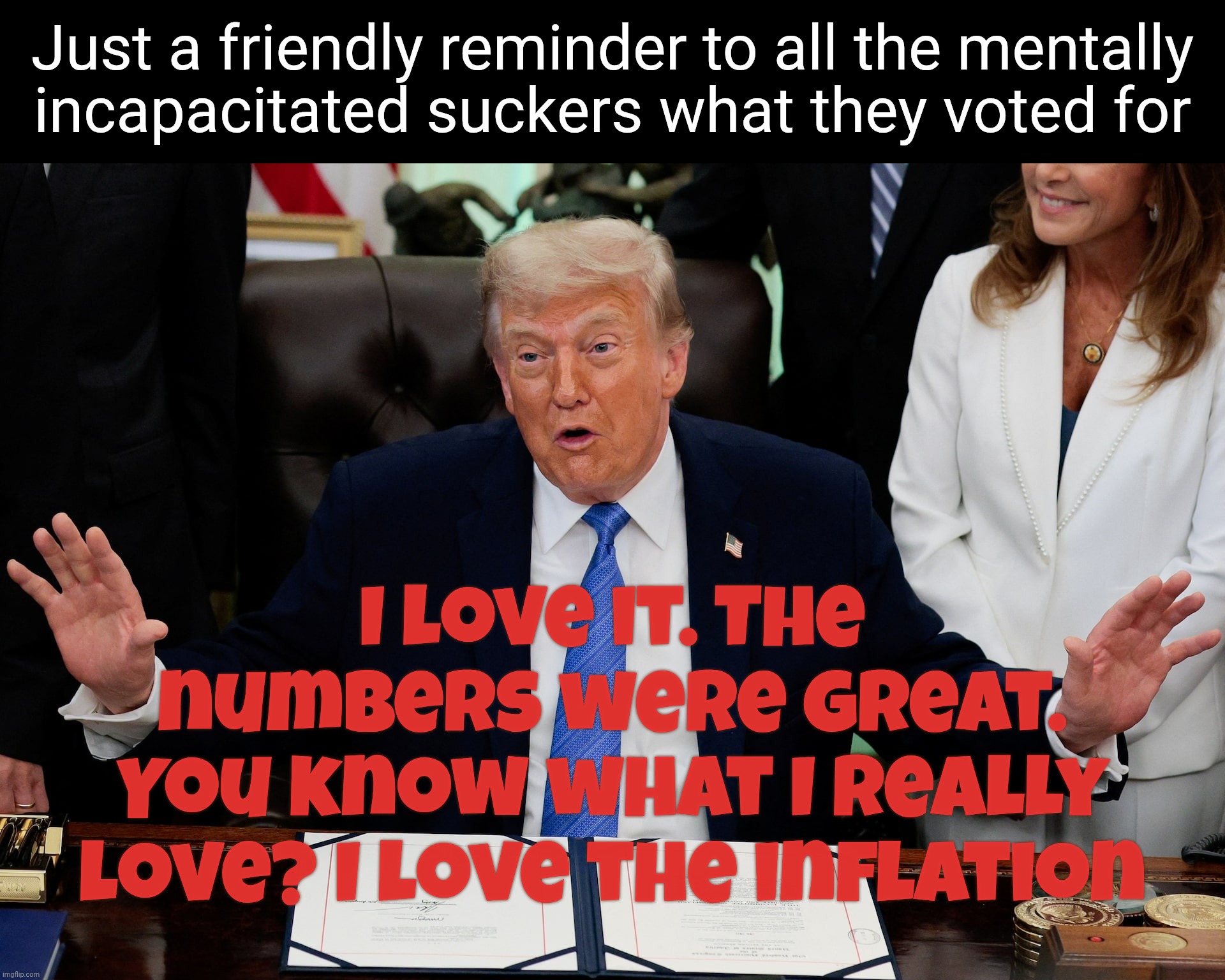 Trump just loves that inflation | Just a friendly reminder to all the mentally
incapacitated suckers what they voted for; I love it. The numbers were great.
You know what I really love? I love the inflation | image tagged in trump,trump loves the inflation,trumpflation,you idiots voted for this,he's getting rich off of it,idiocracy | made w/ Imgflip meme maker