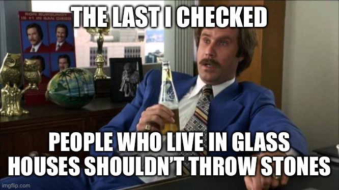 The last I checked People who live in glass houses shouldn’t throw stones | image tagged in ron burgundy | made w/ Imgflip meme maker
