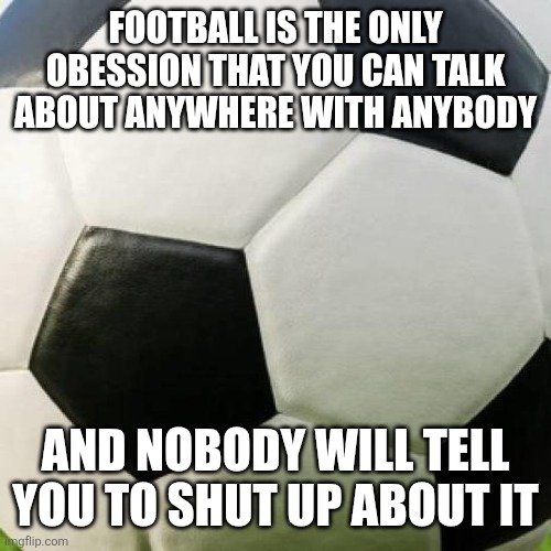 Anybody notice? | Football is the only obession that you can talk about anywhere with anybody; And nobody will tell you to shut up about it | image tagged in soccer ball,memes,british,football | made w/ Imgflip meme maker