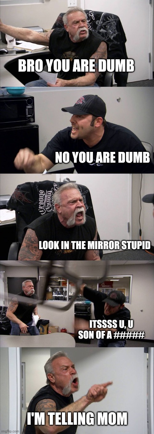 Average sibling argument | Bro you are dumb; No you are dumb; Look in the mirror stupid; Itssss u, u son of a #####; I'm telling mom | image tagged in memes,american chopper argument | made w/ Imgflip meme maker
