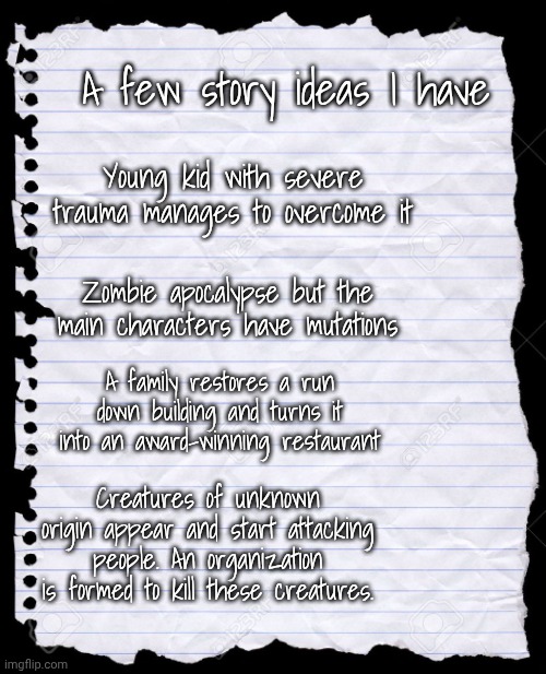 What order do y'all think I should do these in? (Nobody asked for this but still) | A few story ideas I have; Young kid with severe trauma manages to overcome it; Zombie apocalypse but the main characters have mutations; A family restores a run down building and turns it into an award-winning restaurant; Creatures of unknown origin appear and start attacking people. An organization is formed to kill these creatures. | image tagged in blank paper | made w/ Imgflip meme maker
