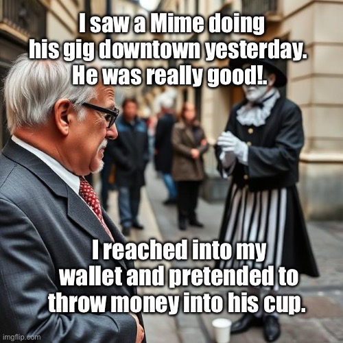 Mimes in the Street | I saw a Mime doing his gig downtown yesterday. 
He was really good!. I reached into my wallet and pretended to throw money into his cup. | image tagged in img_9698 jpeg,mime,coffee cup | made w/ Imgflip meme maker