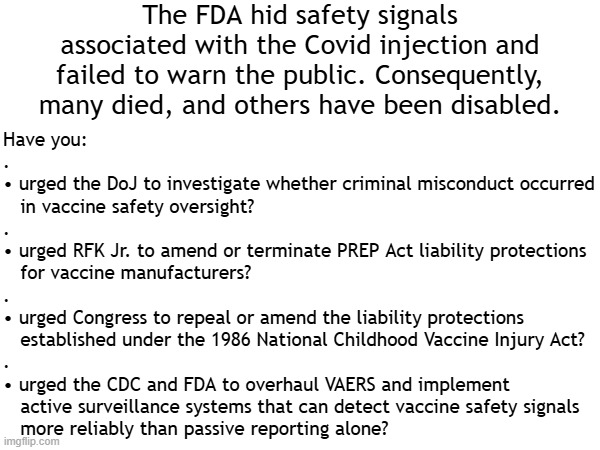 The FDA hid safety signals associated with the Covid injection. Congress: | The FDA hid safety signals associated with the Covid injection and failed to warn the public. Consequently, many died, and others have been disabled. Have you:
.
• urged the DoJ to investigate whether criminal misconduct occurred
   in vaccine safety oversight?
.
• urged RFK Jr. to amend or terminate PREP Act liability protections
   for vaccine manufacturers?
.
• urged Congress to repeal or amend the liability protections
   established under the 1986 National Childhood Vaccine Injury Act?
.
• urged the CDC and FDA to overhaul VAERS and implement
   active surveillance systems that can detect vaccine safety signals
   more reliably than passive reporting alone? | image tagged in vaccines,vaccine,vaccination,covid vaccine,vaccinations,bill gates loves vaccines | made w/ Imgflip meme maker