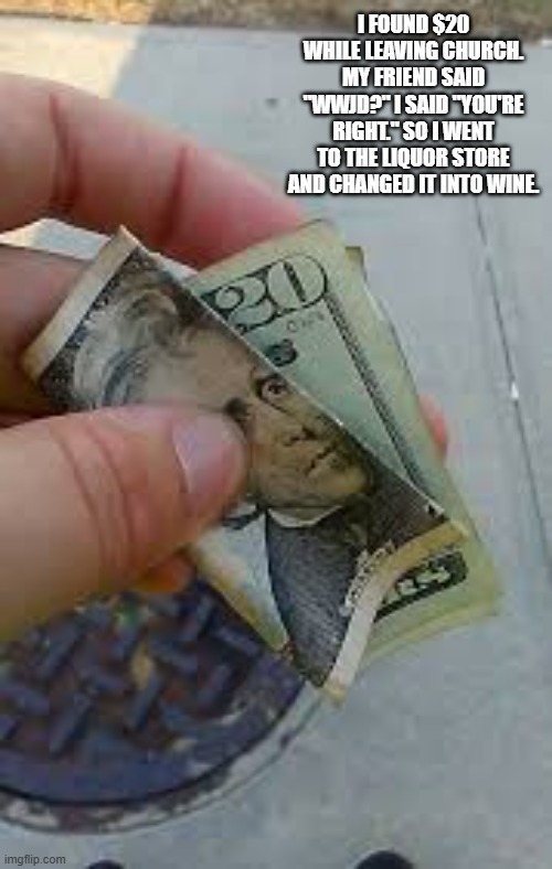 I found $20 when leaving church so I took it to a liquor store and turned it into wine. | I found $20 while leaving church. My friend said "wwjd?" I said "you're right." So I went to the liquor store and changed it into wine. | image tagged in funny,humor,money,wine,church,liquor store | made w/ Imgflip meme maker
