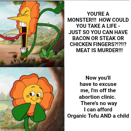 Cuphead Flower | You're a monster!!!  How could you take a life - just so you can have Bacon or Steak or Chicken Fingers?!?!!?   Meat is murder!!! Now you'll have to excuse me, I'm off the abortion clinic.   There's no way I can afford Organic Tofu AND a child | image tagged in cuphead flower | made w/ Imgflip meme maker