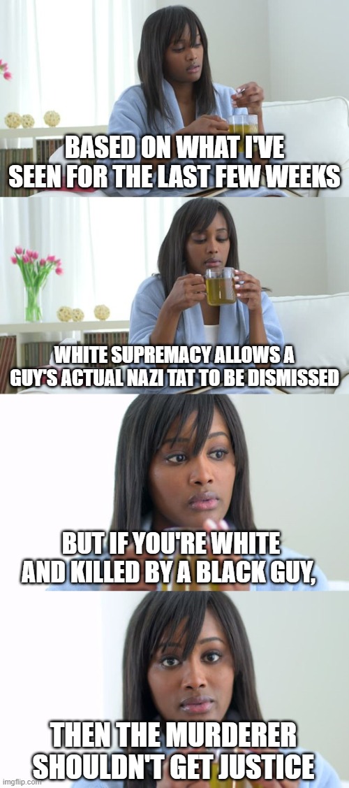 If this gets removed, it means I probably hurt Ser Don's feelings again. | Based on what i've seen for the last few weeks; white supremacy allows a guy's actual nazi tat to be dismissed; but if you're white and killed by a black guy, then the murderer shouldn't get justice | image tagged in black woman drinking tea 4 panels | made w/ Imgflip meme maker