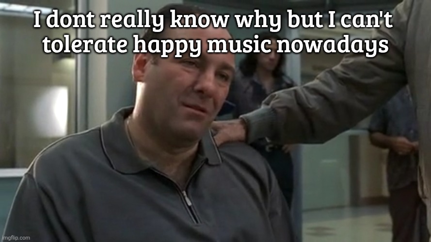 Tony Soprano sad | I dont really know why but I can't 
tolerate happy music nowadays | image tagged in tony soprano sad | made w/ Imgflip meme maker