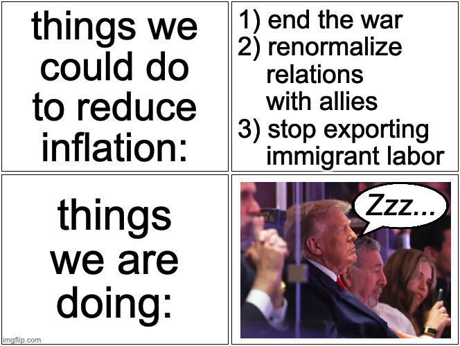 We could also steal from veterans' and seniors' programs, but what are the odds of that? | things we
could do
to reduce
inflation:; 1) end the war
2) renormalize
    relations
    with allies
3) stop exporting
    immigrant labor; Zzz... things
we are
doing: | image tagged in memes,your president right or wrong,inflation | made w/ Imgflip meme maker