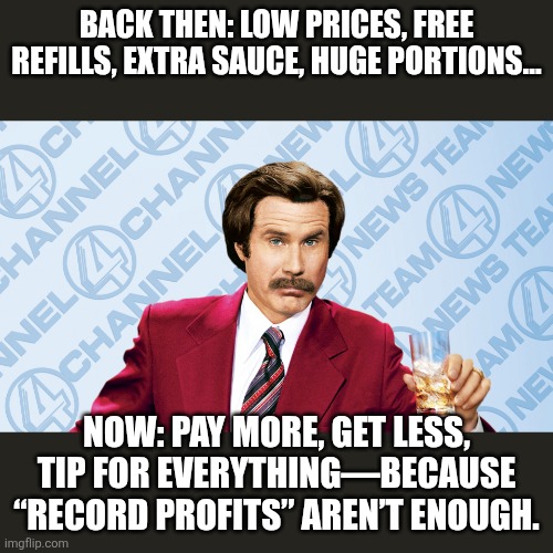 Ron Burgandy Drinking | Back then: Low prices, free refills, extra sauce, huge portions…; Now: Pay more, get less, tip for everything—because “record profits” aren’t enough. | image tagged in ron burgandy drinking | made w/ Imgflip meme maker
