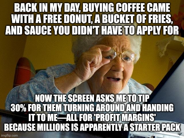 Grandma Finds The Internet | BACK IN MY DAY, BUYING COFFEE CAME WITH A FREE DONUT, A BUCKET OF FRIES, AND SAUCE YOU DIDN'T HAVE TO APPLY FOR; NOW THE SCREEN ASKS ME TO TIP 30% FOR THEM TURNING AROUND AND HANDING IT TO ME—ALL FOR 'PROFIT MARGINS' BECAUSE MILLIONS IS APPARENTLY A STARTER PACK | image tagged in memes,grandma finds the internet | made w/ Imgflip meme maker