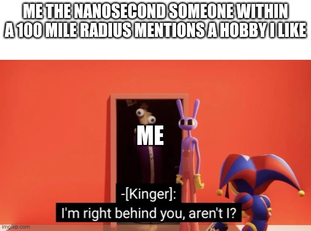 ... | Me the nanosecond someone within a 100 mile radius mentions a Hobby I like; Me | image tagged in i'm right behind you | made w/ Imgflip meme maker