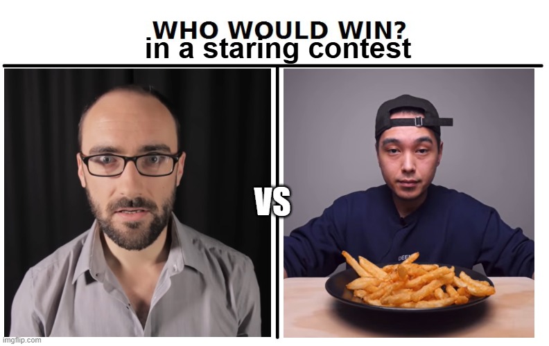 the masters of no blinking | in a staring contest; vs | image tagged in who would win,staring contest,vsauce,fries | made w/ Imgflip meme maker