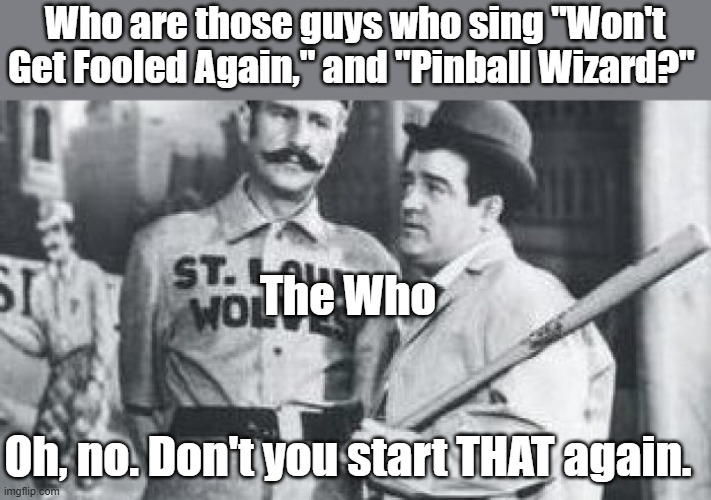 IYKYK. Check out the comments if you don't. | Who are those guys who sing "Won't Get Fooled Again," and "Pinball Wizard?"; The Who; Oh, no. Don't you start THAT again. | image tagged in the who,abbott and costello | made w/ Imgflip meme maker