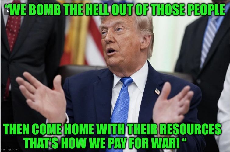 IMG_9528.jpeg | “We bomb the hell out of those people; Then come home with their resources That’s how we pay for war! “ | image tagged in img_9528 jpeg | made w/ Imgflip meme maker