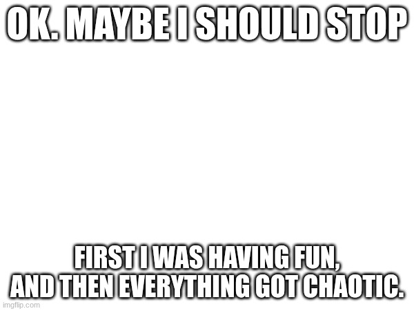That was chaotic | Ok. Maybe I should stop; First I was having fun, and then everything got chaotic. | image tagged in chaos | made w/ Imgflip meme maker