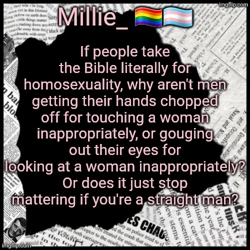 Feeling woke asf today raaah | If people take the Bible literally for homosexuality, why aren't men getting their hands chopped off for touching a woman inappropriately, or gouging out their eyes for looking at a woman inappropriately? Or does it just stop mattering if you're a straight man? | image tagged in millie's pride month announcement template | made w/ Imgflip meme maker
