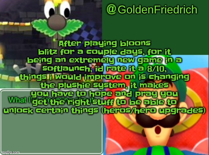 (Put text in middle so it can be readable) | After playing bloons blitz for a couple days, for it being an extremely new game in a softlaunch, id rate it a 8/10, things i would improve on is changing the plushie system, it makes you have to hope and pray you get the right stuff to be able to unlock certain things (heros/hero upgrades) | image tagged in goldenfriedrich dreamy luigi temp thx yakko | made w/ Imgflip meme maker