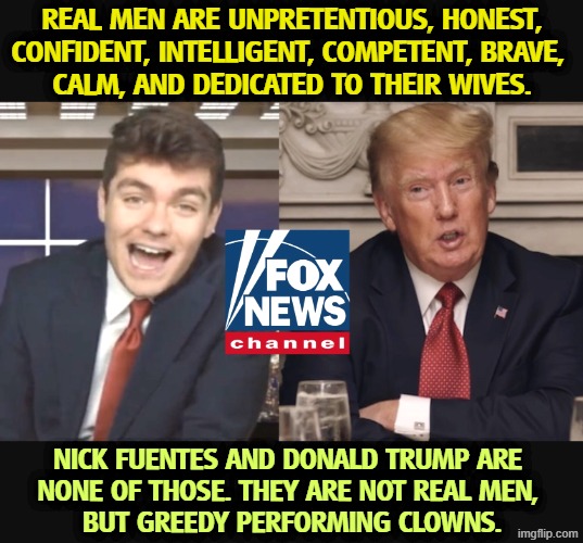 Real men don't pick your pocket for a living. | Real men are unpretentious, honest, confident, intelligent, competent, brave, 
calm, and dedicated to their wives. Nick Fuentes and Donald Trump are 
none of those. They are not real men, 
but greedy performing clowns. | image tagged in nick fuentes,hate,greed,clowns,trump | made w/ Imgflip meme maker