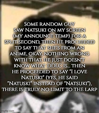 IShowAdolf | Some random guy saw Natsuki on my screen (my announce temp) for a split second, then he proceeded to say that she's from an anime, okay, nothing wrong with that, he just doesn't know what DDLC is... then he proceeded to say "I love Natuski" (yes, he said "Natuski" instead of "Natsuki"), there is truly no limit to the larp | image tagged in ishowadolf | made w/ Imgflip meme maker