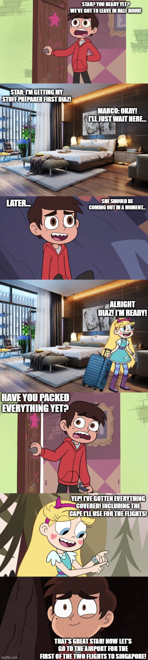 Star & Marco are going to a Vacation in Singapore | star? you ready yet? we've got to leave in half hour! star: i'm getting my stuff prepared first diaz! marco: okay! i'll just wait here... she should be coming out in a moment... later... Alright Diaz! I'm ready! have you packed everything yet? yep! i've gotten everything covered! including the cape i'll use for the flights! that's great star! now let's go to the airport for the first of the two flights to singapore! | made w/ Imgflip meme maker