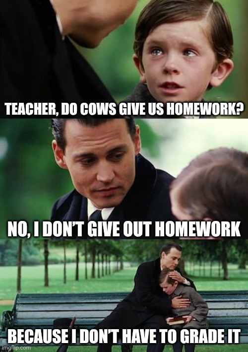 How is this possible | TEACHER, DO COWS GIVE US HOMEWORK? no, i don’t give out homework; because i don’t have to grade it | image tagged in memes,finding neverland | made w/ Imgflip meme maker