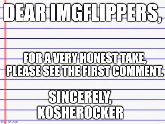 Honest letter | Dear imgflippers, For a very honest take, please see the first comment. Sincerely,
KOSHEROCKER | image tagged in honest letter | made w/ Imgflip meme maker