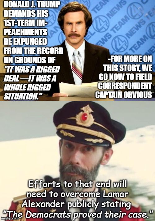 BREAKING NEWS: | Donald J. Trump
demands his
1st-term im-
peachments
be expunged
from the record
on grounds of; -for more on
this story, we
go now to field
correspondent
Captain Obvious; "It was a rigged
deal —it was a
whole rigged
situation."; Efforts to that end will
need to overcome Lamar
Alexander publicly stating; "The Democrats proved their case." | image tagged in breaking news,captain obvious,trump unfit unqualified dangerous,liar,8647,25a | made w/ Imgflip meme maker