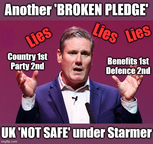 UK 'NOT SAFE' under Starmer / Labour - BENEFITS 1st - DEFENCE of the REALM 2nd | Another 'BROKEN PLEDGE'; Lies; Lies; Lies; My Government ? Putting 'BENEFITS' First ! Country 1st ? Keep paying your taxes !!! Student loan interest rates to rise? Reeves is coming for your Pensions, Savings and ISA's next; "Who can we tax in order to pay benefits to others."; Labour Work and Pensions Secretary Pat McFadden; Pat McFadden Gotta get the money from somewhere !!! If you have any saving then you're on my list !!! #ISA's; Tax & Spend, it's what we do ! I'm coming for your savings ! Basic Income Tax set to RISE Under Reeves/Labour; #Immigration #Starmerout #Labour #KeirStarmer #labourisdead #nevervotelabour #Antisemitism #Savile #Paedo #Worboys #GroomingGangs #Paedophile #IllegalImmigration #Immigrants #Invasion #StarmerResign #strikes #DigitalID #ID Starmerout Labour Starmer Mandelson Rayner Blair KeirStarmer labourisdead Illegal Immigration Immigrants Invasion StarmerResign Island of strangers Lucy Connolly Two-Tier Justice Andy Burnham Hadush Kebatu Iranian immigrant; Tax & Spend; Up 10% from 20p in the pound to 22p in the pound !!! #ISA; #Personal Savings; #ISA's; Have to get the cash for all those benefits from somewhere ! "Who can we tax more in order to pay benefit to others"; My Government Lied to Us; 'DEFENCE of the REALM' Second; Country 1st
Party 2nd; Benefits 1st
Defence 2nd; UK 'NOT SAFE' under Starmer | image tagged in keir starmer big lie,benefits first defence second,illegal immigration,illegal immigrants,andy burnham makerfield | made w/ Imgflip meme maker