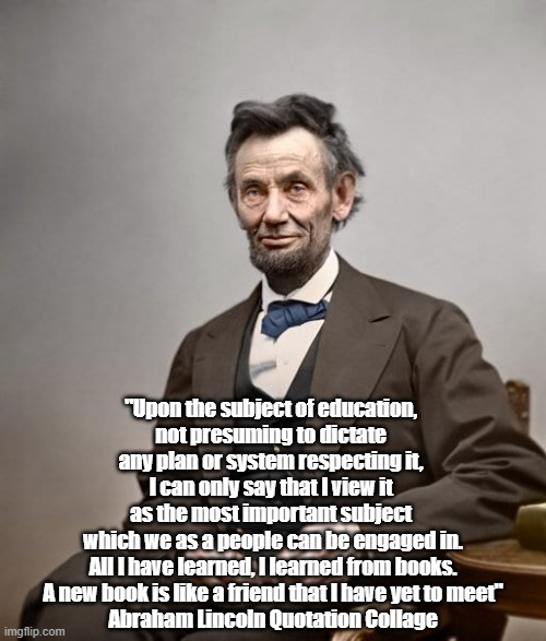 Lincoln On Education | "Upon the subject of education, 
not presuming to dictate 
any plan or system respecting it, 
I can only say that I view it 
as the most important subject 
which we as a people can be engaged in.

All I have learned, I learned from books.

A new book is like a friend that I have yet to meet"

Abraham Lincoln Quotation Collage | image tagged in lincoln,education,books,booklearning,trump is an unread ignorant dolt,trump is an oaf | made w/ Imgflip meme maker