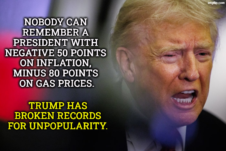 Trump is a record-breaker, but not in the way he wants. | Nobody can 
remember a 
president with 
negative 50 points 
on inflation, 
minus 80 points 
on gas prices. Trump has broken records for unpopularity. | image tagged in trump upset at his lates poll numbers,trump,unpopular,polls,incompetence,dislike | made w/ Imgflip meme maker