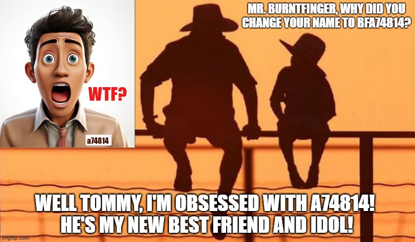 BFA74814 | Mr. BurntFinger, why did you
change your name to BFA74814? WTF? a74814; Well Tommy, I'm obsessed with a74814! 
He's my new best friend and idol! | image tagged in imgflip users,meanwhile on imgflip,obsession,cowboy wisdom | made w/ Imgflip meme maker